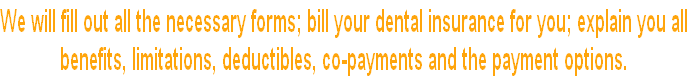 We will fill out all the necessary forms; bill your dental insurance for you; explain you all
benefits, limitations, deductibles, co-payments and the payment options.